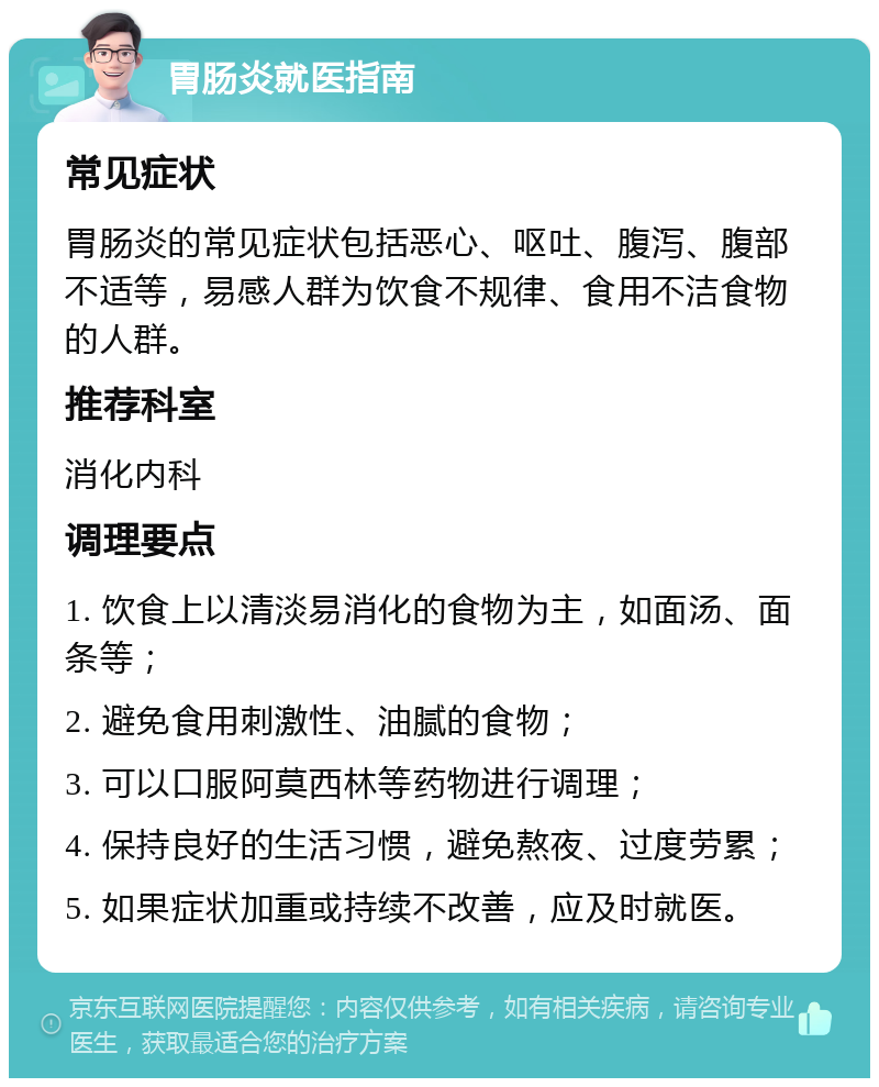 胃肠炎就医指南 常见症状 胃肠炎的常见症状包括恶心、呕吐、腹泻、腹部不适等，易感人群为饮食不规律、食用不洁食物的人群。 推荐科室 消化内科 调理要点 1. 饮食上以清淡易消化的食物为主，如面汤、面条等； 2. 避免食用刺激性、油腻的食物； 3. 可以口服阿莫西林等药物进行调理； 4. 保持良好的生活习惯，避免熬夜、过度劳累； 5. 如果症状加重或持续不改善，应及时就医。