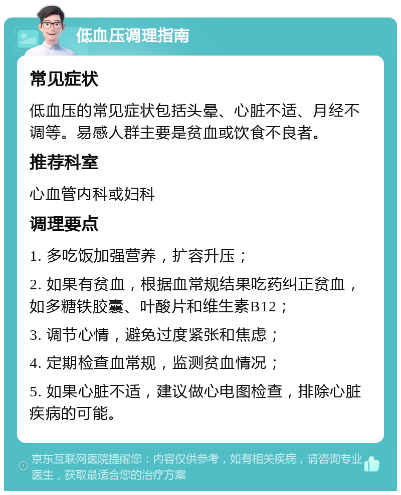 低血压调理指南 常见症状 低血压的常见症状包括头晕、心脏不适、月经不调等。易感人群主要是贫血或饮食不良者。 推荐科室 心血管内科或妇科 调理要点 1. 多吃饭加强营养，扩容升压； 2. 如果有贫血，根据血常规结果吃药纠正贫血，如多糖铁胶囊、叶酸片和维生素B12； 3. 调节心情，避免过度紧张和焦虑； 4. 定期检查血常规，监测贫血情况； 5. 如果心脏不适，建议做心电图检查，排除心脏疾病的可能。