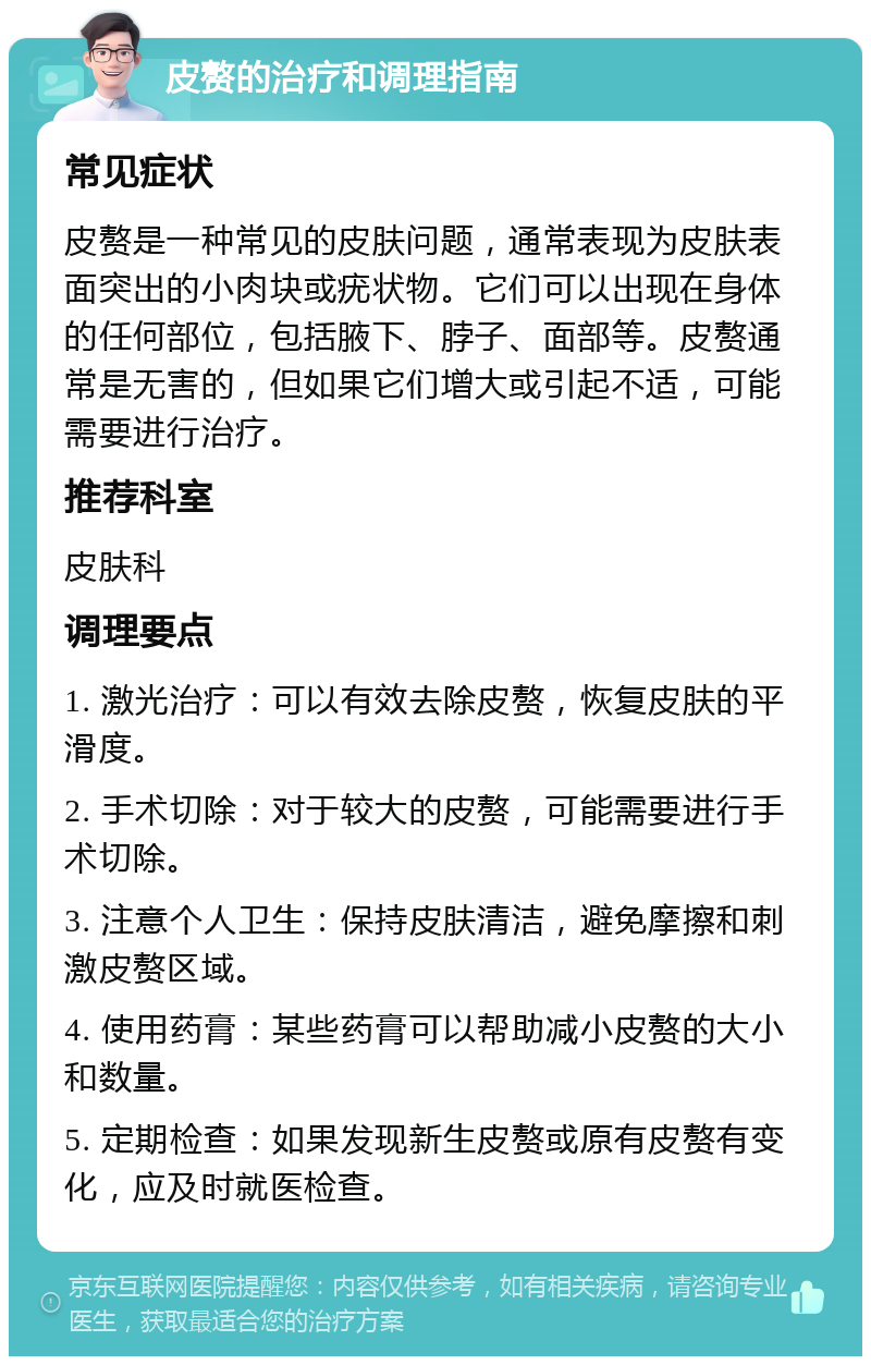 皮赘的治疗和调理指南 常见症状 皮赘是一种常见的皮肤问题，通常表现为皮肤表面突出的小肉块或疣状物。它们可以出现在身体的任何部位，包括腋下、脖子、面部等。皮赘通常是无害的，但如果它们增大或引起不适，可能需要进行治疗。 推荐科室 皮肤科 调理要点 1. 激光治疗：可以有效去除皮赘，恢复皮肤的平滑度。 2. 手术切除：对于较大的皮赘，可能需要进行手术切除。 3. 注意个人卫生：保持皮肤清洁，避免摩擦和刺激皮赘区域。 4. 使用药膏：某些药膏可以帮助减小皮赘的大小和数量。 5. 定期检查：如果发现新生皮赘或原有皮赘有变化，应及时就医检查。