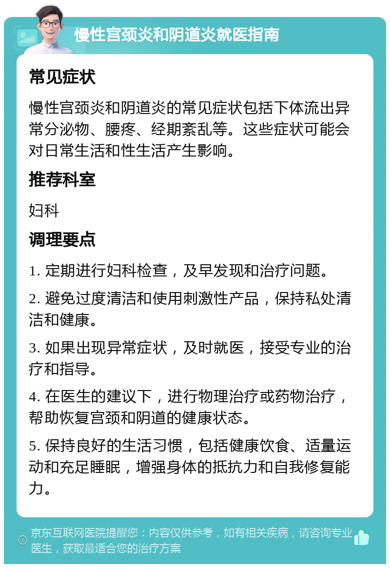 慢性宫颈炎和阴道炎就医指南 常见症状 慢性宫颈炎和阴道炎的常见症状包括下体流出异常分泌物、腰疼、经期紊乱等。这些症状可能会对日常生活和性生活产生影响。 推荐科室 妇科 调理要点 1. 定期进行妇科检查，及早发现和治疗问题。 2. 避免过度清洁和使用刺激性产品，保持私处清洁和健康。 3. 如果出现异常症状，及时就医，接受专业的治疗和指导。 4. 在医生的建议下，进行物理治疗或药物治疗，帮助恢复宫颈和阴道的健康状态。 5. 保持良好的生活习惯，包括健康饮食、适量运动和充足睡眠，增强身体的抵抗力和自我修复能力。