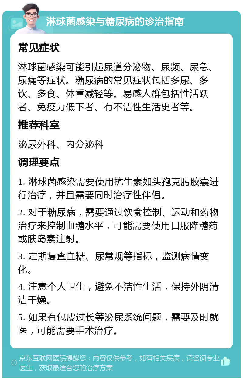 淋球菌感染与糖尿病的诊治指南 常见症状 淋球菌感染可能引起尿道分泌物、尿频、尿急、尿痛等症状。糖尿病的常见症状包括多尿、多饮、多食、体重减轻等。易感人群包括性活跃者、免疫力低下者、有不洁性生活史者等。 推荐科室 泌尿外科、内分泌科 调理要点 1. 淋球菌感染需要使用抗生素如头孢克肟胶囊进行治疗，并且需要同时治疗性伴侣。 2. 对于糖尿病，需要通过饮食控制、运动和药物治疗来控制血糖水平，可能需要使用口服降糖药或胰岛素注射。 3. 定期复查血糖、尿常规等指标，监测病情变化。 4. 注意个人卫生，避免不洁性生活，保持外阴清洁干燥。 5. 如果有包皮过长等泌尿系统问题，需要及时就医，可能需要手术治疗。