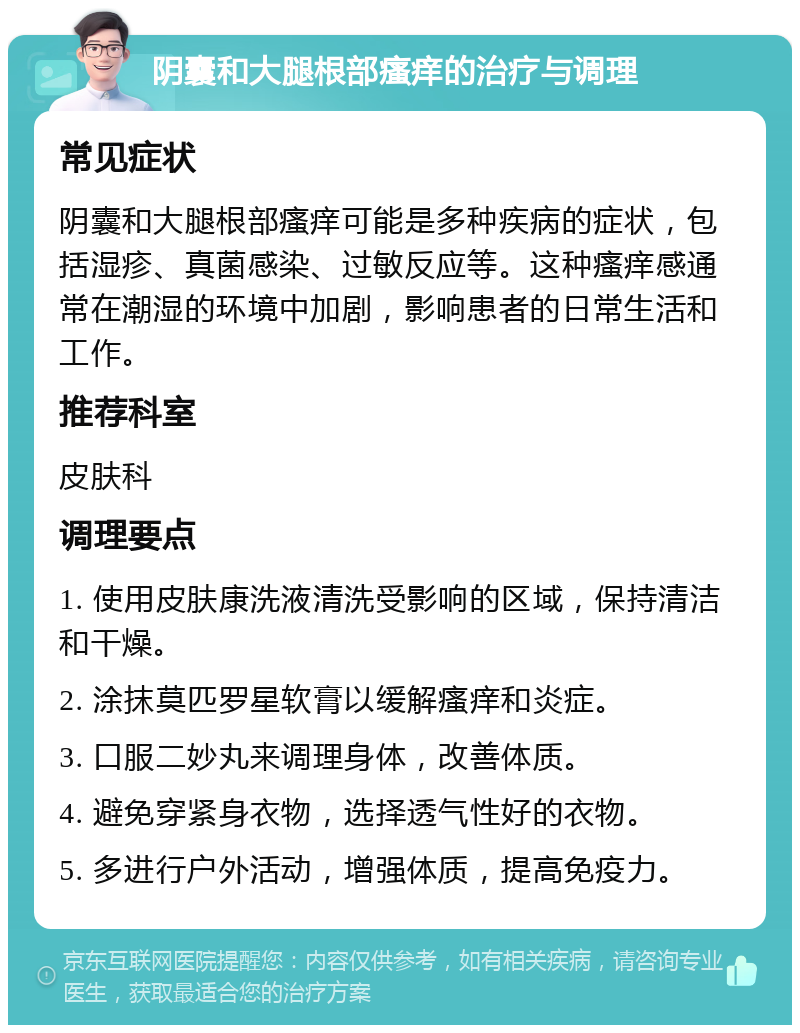 阴囊和大腿根部瘙痒的治疗与调理 常见症状 阴囊和大腿根部瘙痒可能是多种疾病的症状，包括湿疹、真菌感染、过敏反应等。这种瘙痒感通常在潮湿的环境中加剧，影响患者的日常生活和工作。 推荐科室 皮肤科 调理要点 1. 使用皮肤康洗液清洗受影响的区域，保持清洁和干燥。 2. 涂抹莫匹罗星软膏以缓解瘙痒和炎症。 3. 口服二妙丸来调理身体，改善体质。 4. 避免穿紧身衣物，选择透气性好的衣物。 5. 多进行户外活动，增强体质，提高免疫力。