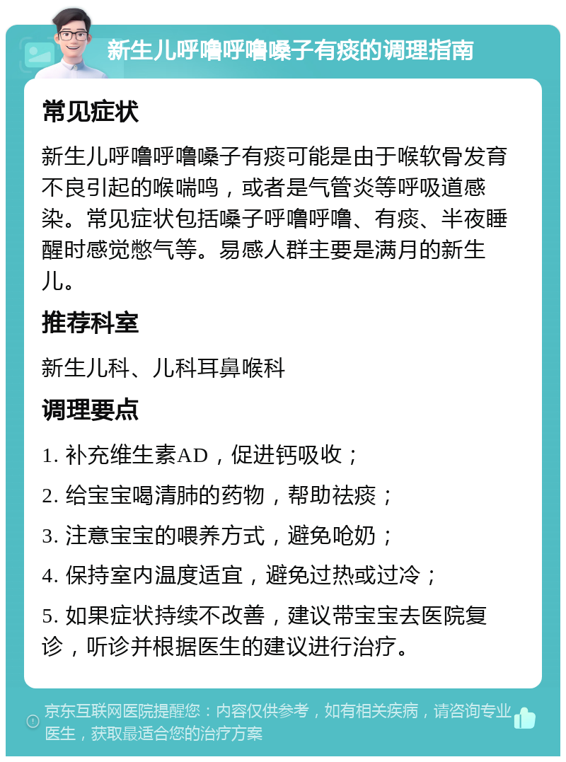 新生儿呼噜呼噜嗓子有痰的调理指南 常见症状 新生儿呼噜呼噜嗓子有痰可能是由于喉软骨发育不良引起的喉喘鸣，或者是气管炎等呼吸道感染。常见症状包括嗓子呼噜呼噜、有痰、半夜睡醒时感觉憋气等。易感人群主要是满月的新生儿。 推荐科室 新生儿科、儿科耳鼻喉科 调理要点 1. 补充维生素AD，促进钙吸收； 2. 给宝宝喝清肺的药物，帮助祛痰； 3. 注意宝宝的喂养方式，避免呛奶； 4. 保持室内温度适宜，避免过热或过冷； 5. 如果症状持续不改善，建议带宝宝去医院复诊，听诊并根据医生的建议进行治疗。