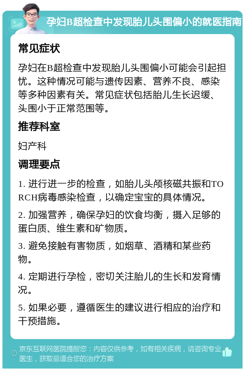 孕妇B超检查中发现胎儿头围偏小的就医指南 常见症状 孕妇在B超检查中发现胎儿头围偏小可能会引起担忧。这种情况可能与遗传因素、营养不良、感染等多种因素有关。常见症状包括胎儿生长迟缓、头围小于正常范围等。 推荐科室 妇产科 调理要点 1. 进行进一步的检查，如胎儿头颅核磁共振和TORCH病毒感染检查，以确定宝宝的具体情况。 2. 加强营养，确保孕妇的饮食均衡，摄入足够的蛋白质、维生素和矿物质。 3. 避免接触有害物质，如烟草、酒精和某些药物。 4. 定期进行孕检，密切关注胎儿的生长和发育情况。 5. 如果必要，遵循医生的建议进行相应的治疗和干预措施。