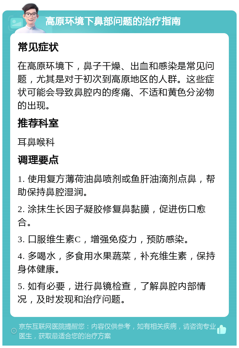 高原环境下鼻部问题的治疗指南 常见症状 在高原环境下，鼻子干燥、出血和感染是常见问题，尤其是对于初次到高原地区的人群。这些症状可能会导致鼻腔内的疼痛、不适和黄色分泌物的出现。 推荐科室 耳鼻喉科 调理要点 1. 使用复方薄荷油鼻喷剂或鱼肝油滴剂点鼻，帮助保持鼻腔湿润。 2. 涂抹生长因子凝胶修复鼻黏膜，促进伤口愈合。 3. 口服维生素C，增强免疫力，预防感染。 4. 多喝水，多食用水果蔬菜，补充维生素，保持身体健康。 5. 如有必要，进行鼻镜检查，了解鼻腔内部情况，及时发现和治疗问题。