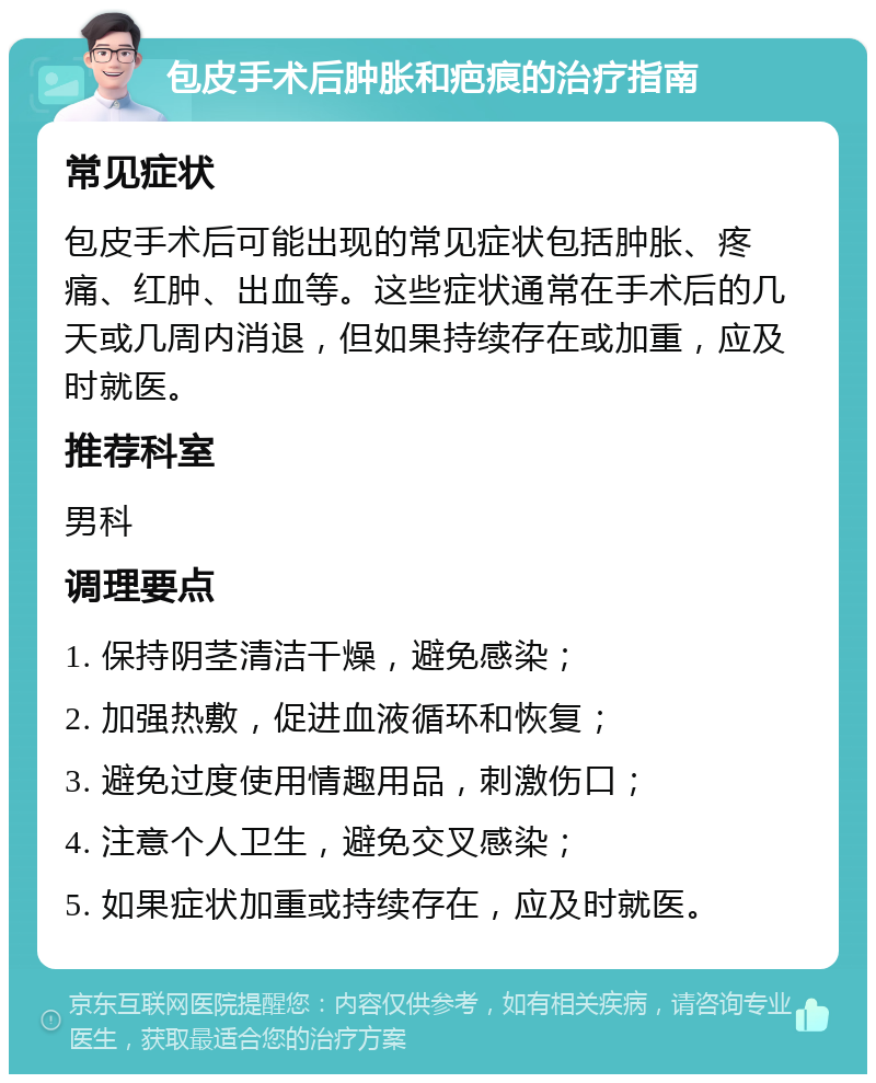 包皮手术后肿胀和疤痕的治疗指南 常见症状 包皮手术后可能出现的常见症状包括肿胀、疼痛、红肿、出血等。这些症状通常在手术后的几天或几周内消退，但如果持续存在或加重，应及时就医。 推荐科室 男科 调理要点 1. 保持阴茎清洁干燥，避免感染； 2. 加强热敷，促进血液循环和恢复； 3. 避免过度使用情趣用品，刺激伤口； 4. 注意个人卫生，避免交叉感染； 5. 如果症状加重或持续存在，应及时就医。