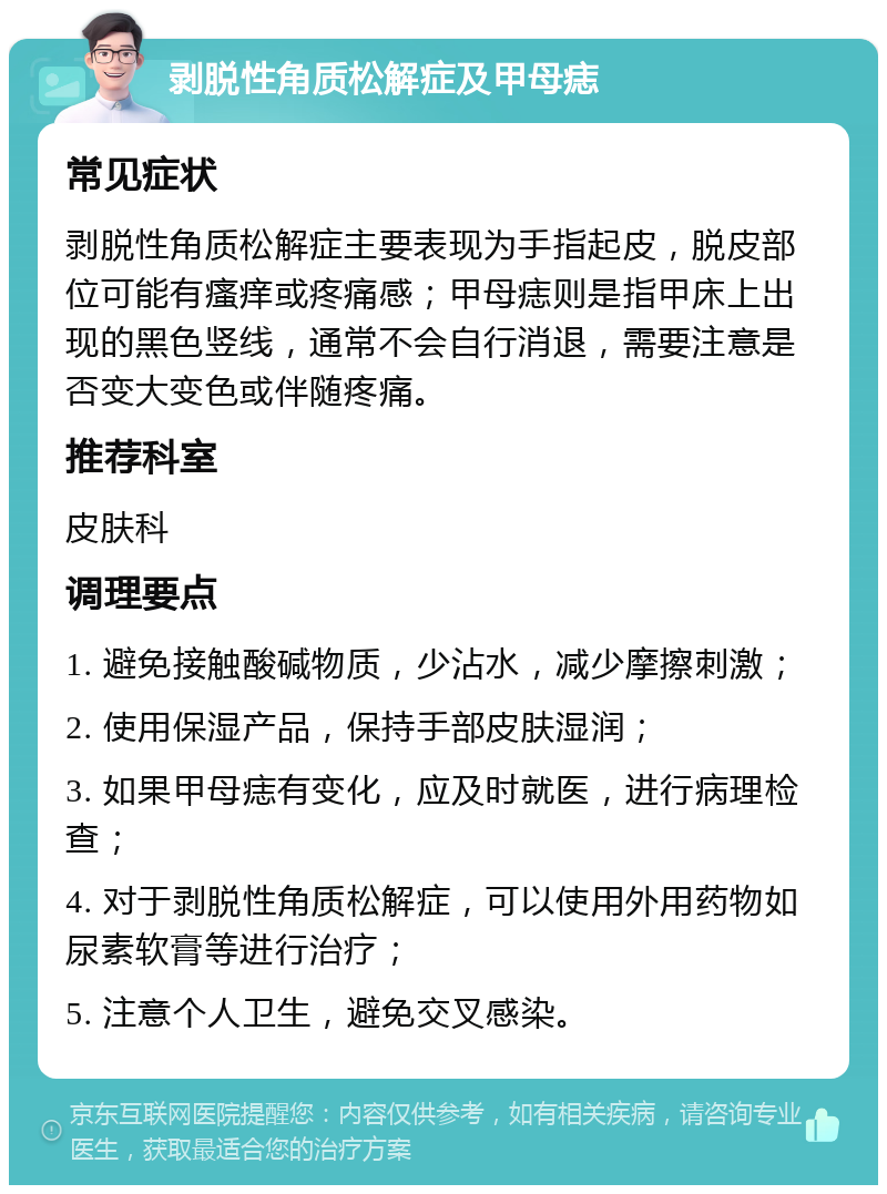 剥脱性角质松解症及甲母痣 常见症状 剥脱性角质松解症主要表现为手指起皮，脱皮部位可能有瘙痒或疼痛感；甲母痣则是指甲床上出现的黑色竖线，通常不会自行消退，需要注意是否变大变色或伴随疼痛。 推荐科室 皮肤科 调理要点 1. 避免接触酸碱物质，少沾水，减少摩擦刺激； 2. 使用保湿产品，保持手部皮肤湿润； 3. 如果甲母痣有变化，应及时就医，进行病理检查； 4. 对于剥脱性角质松解症，可以使用外用药物如尿素软膏等进行治疗； 5. 注意个人卫生，避免交叉感染。