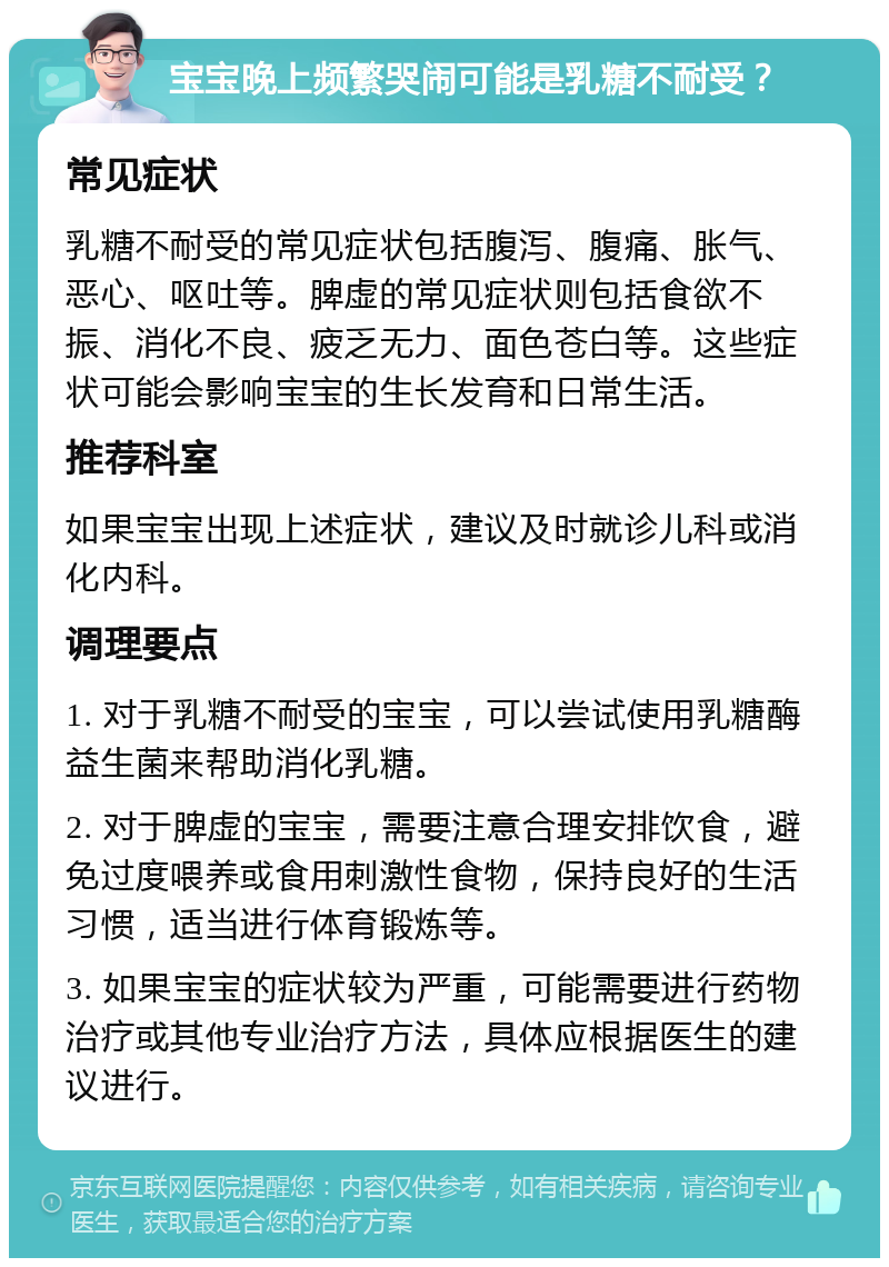 宝宝晚上频繁哭闹可能是乳糖不耐受？ 常见症状 乳糖不耐受的常见症状包括腹泻、腹痛、胀气、恶心、呕吐等。脾虚的常见症状则包括食欲不振、消化不良、疲乏无力、面色苍白等。这些症状可能会影响宝宝的生长发育和日常生活。 推荐科室 如果宝宝出现上述症状，建议及时就诊儿科或消化内科。 调理要点 1. 对于乳糖不耐受的宝宝，可以尝试使用乳糖酶益生菌来帮助消化乳糖。 2. 对于脾虚的宝宝，需要注意合理安排饮食，避免过度喂养或食用刺激性食物，保持良好的生活习惯，适当进行体育锻炼等。 3. 如果宝宝的症状较为严重，可能需要进行药物治疗或其他专业治疗方法，具体应根据医生的建议进行。