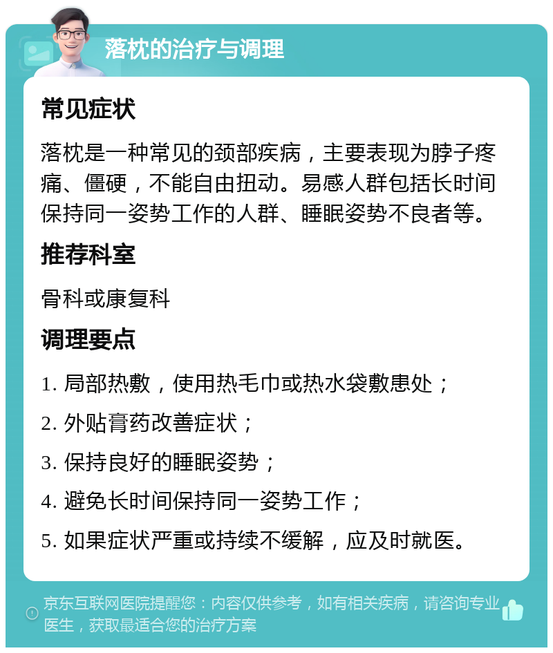 落枕的治疗与调理 常见症状 落枕是一种常见的颈部疾病，主要表现为脖子疼痛、僵硬，不能自由扭动。易感人群包括长时间保持同一姿势工作的人群、睡眠姿势不良者等。 推荐科室 骨科或康复科 调理要点 1. 局部热敷，使用热毛巾或热水袋敷患处； 2. 外贴膏药改善症状； 3. 保持良好的睡眠姿势； 4. 避免长时间保持同一姿势工作； 5. 如果症状严重或持续不缓解，应及时就医。