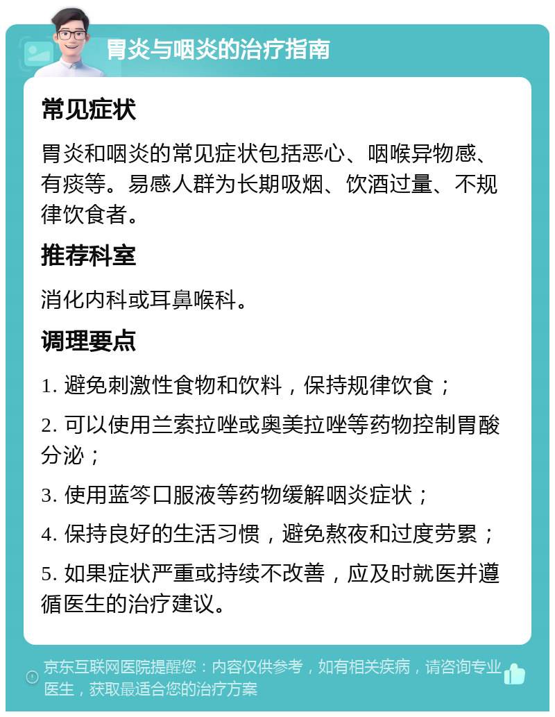 胃炎与咽炎的治疗指南 常见症状 胃炎和咽炎的常见症状包括恶心、咽喉异物感、有痰等。易感人群为长期吸烟、饮酒过量、不规律饮食者。 推荐科室 消化内科或耳鼻喉科。 调理要点 1. 避免刺激性食物和饮料，保持规律饮食； 2. 可以使用兰索拉唑或奥美拉唑等药物控制胃酸分泌； 3. 使用蓝笒口服液等药物缓解咽炎症状； 4. 保持良好的生活习惯，避免熬夜和过度劳累； 5. 如果症状严重或持续不改善，应及时就医并遵循医生的治疗建议。