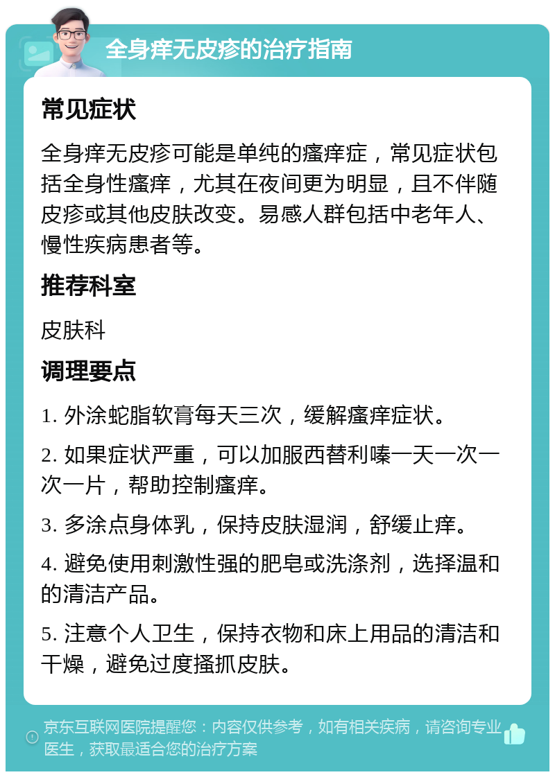 全身痒无皮疹的治疗指南 常见症状 全身痒无皮疹可能是单纯的瘙痒症，常见症状包括全身性瘙痒，尤其在夜间更为明显，且不伴随皮疹或其他皮肤改变。易感人群包括中老年人、慢性疾病患者等。 推荐科室 皮肤科 调理要点 1. 外涂蛇脂软膏每天三次，缓解瘙痒症状。 2. 如果症状严重，可以加服西替利嗪一天一次一次一片，帮助控制瘙痒。 3. 多涂点身体乳，保持皮肤湿润，舒缓止痒。 4. 避免使用刺激性强的肥皂或洗涤剂，选择温和的清洁产品。 5. 注意个人卫生，保持衣物和床上用品的清洁和干燥，避免过度搔抓皮肤。