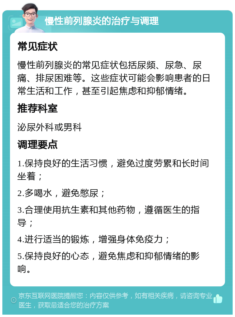 慢性前列腺炎的治疗与调理 常见症状 慢性前列腺炎的常见症状包括尿频、尿急、尿痛、排尿困难等。这些症状可能会影响患者的日常生活和工作，甚至引起焦虑和抑郁情绪。 推荐科室 泌尿外科或男科 调理要点 1.保持良好的生活习惯，避免过度劳累和长时间坐着； 2.多喝水，避免憋尿； 3.合理使用抗生素和其他药物，遵循医生的指导； 4.进行适当的锻炼，增强身体免疫力； 5.保持良好的心态，避免焦虑和抑郁情绪的影响。