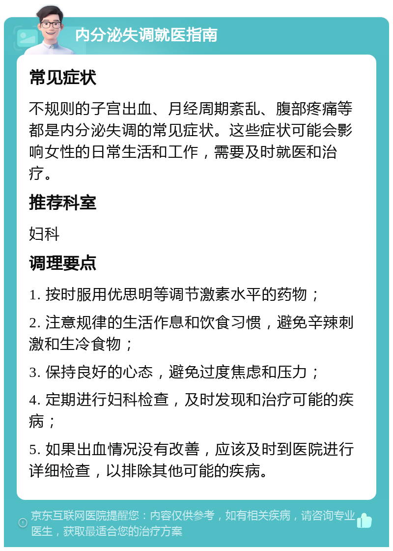 内分泌失调就医指南 常见症状 不规则的子宫出血、月经周期紊乱、腹部疼痛等都是内分泌失调的常见症状。这些症状可能会影响女性的日常生活和工作，需要及时就医和治疗。 推荐科室 妇科 调理要点 1. 按时服用优思明等调节激素水平的药物； 2. 注意规律的生活作息和饮食习惯，避免辛辣刺激和生冷食物； 3. 保持良好的心态，避免过度焦虑和压力； 4. 定期进行妇科检查，及时发现和治疗可能的疾病； 5. 如果出血情况没有改善，应该及时到医院进行详细检查，以排除其他可能的疾病。