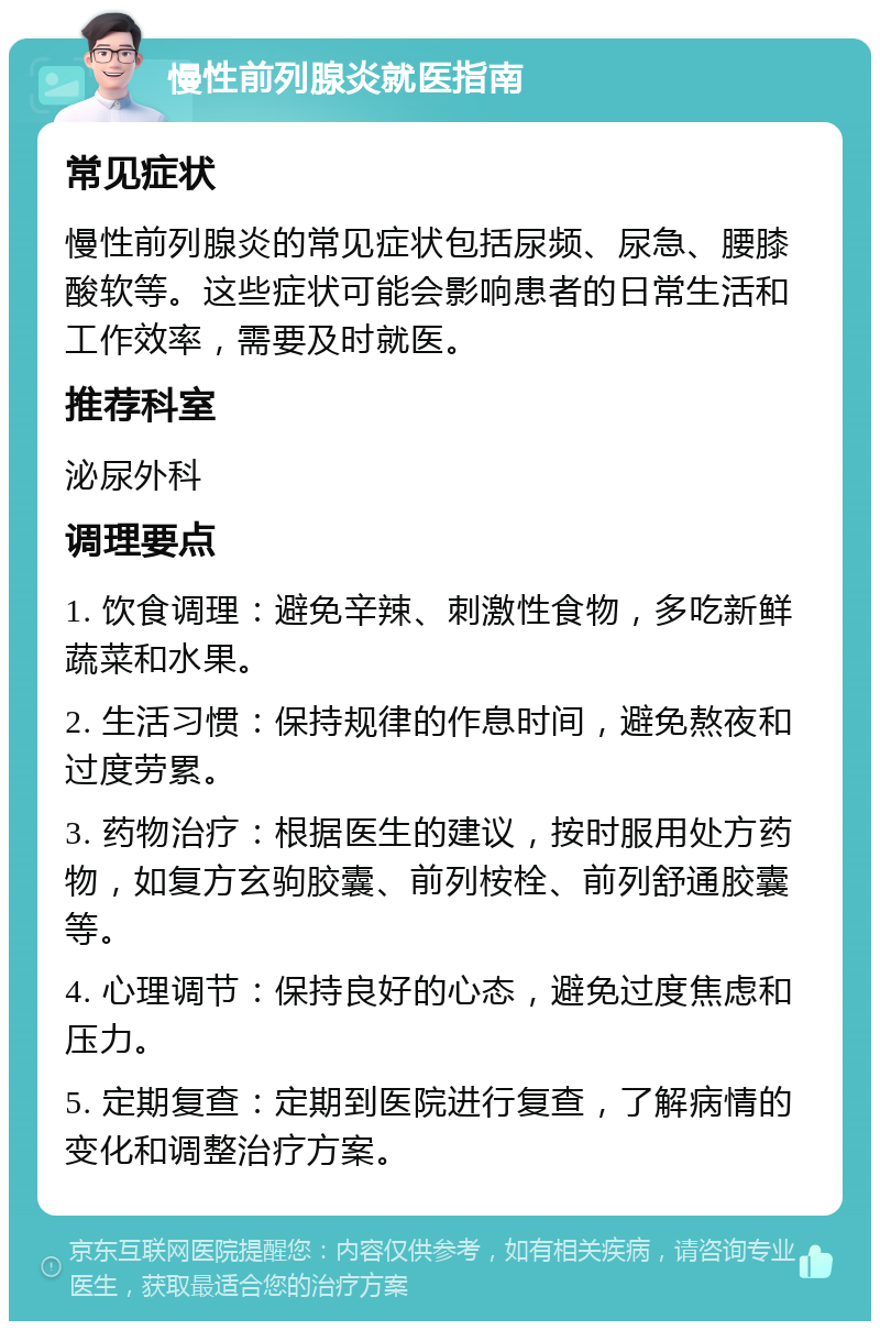 慢性前列腺炎就医指南 常见症状 慢性前列腺炎的常见症状包括尿频、尿急、腰膝酸软等。这些症状可能会影响患者的日常生活和工作效率，需要及时就医。 推荐科室 泌尿外科 调理要点 1. 饮食调理：避免辛辣、刺激性食物，多吃新鲜蔬菜和水果。 2. 生活习惯：保持规律的作息时间，避免熬夜和过度劳累。 3. 药物治疗：根据医生的建议，按时服用处方药物，如复方玄驹胶囊、前列桉栓、前列舒通胶囊等。 4. 心理调节：保持良好的心态，避免过度焦虑和压力。 5. 定期复查：定期到医院进行复查，了解病情的变化和调整治疗方案。