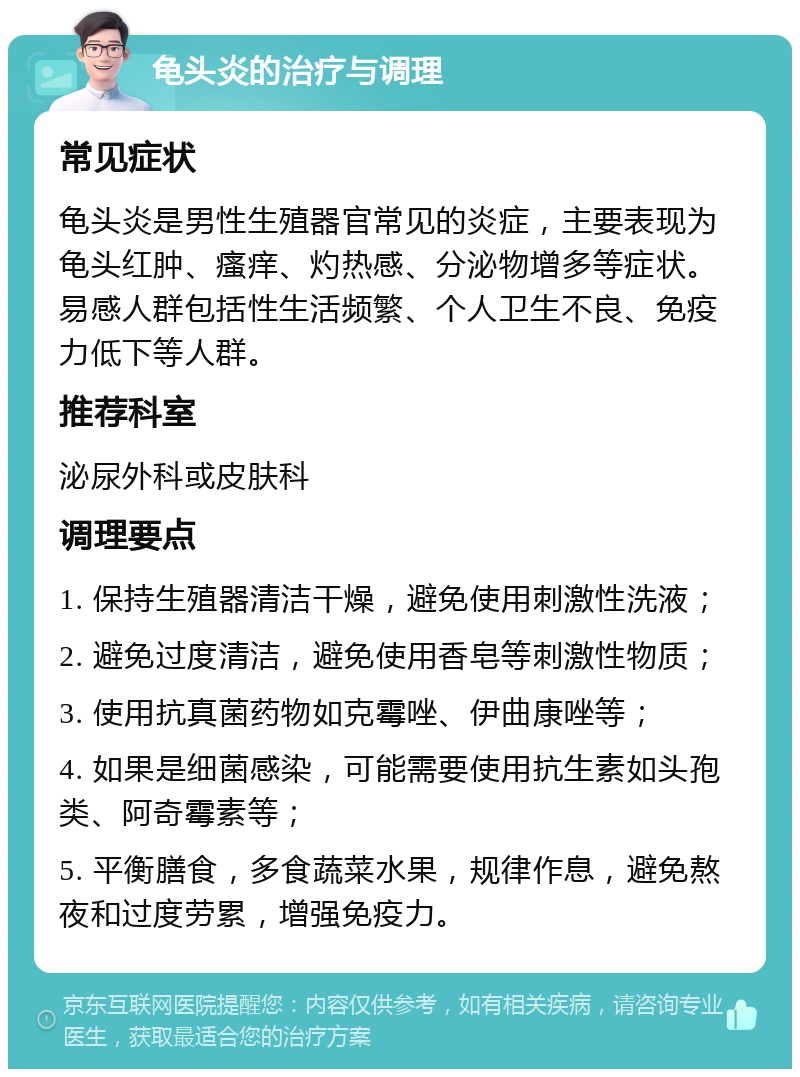 龟头炎的治疗与调理 常见症状 龟头炎是男性生殖器官常见的炎症，主要表现为龟头红肿、瘙痒、灼热感、分泌物增多等症状。易感人群包括性生活频繁、个人卫生不良、免疫力低下等人群。 推荐科室 泌尿外科或皮肤科 调理要点 1. 保持生殖器清洁干燥，避免使用刺激性洗液； 2. 避免过度清洁，避免使用香皂等刺激性物质； 3. 使用抗真菌药物如克霉唑、伊曲康唑等； 4. 如果是细菌感染，可能需要使用抗生素如头孢类、阿奇霉素等； 5. 平衡膳食，多食蔬菜水果，规律作息，避免熬夜和过度劳累，增强免疫力。