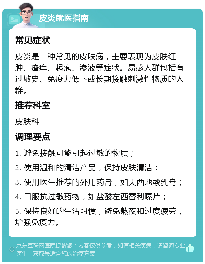 皮炎就医指南 常见症状 皮炎是一种常见的皮肤病，主要表现为皮肤红肿、瘙痒、起疱、渗液等症状。易感人群包括有过敏史、免疫力低下或长期接触刺激性物质的人群。 推荐科室 皮肤科 调理要点 1. 避免接触可能引起过敏的物质； 2. 使用温和的清洁产品，保持皮肤清洁； 3. 使用医生推荐的外用药膏，如夫西地酸乳膏； 4. 口服抗过敏药物，如盐酸左西替利嗪片； 5. 保持良好的生活习惯，避免熬夜和过度疲劳，增强免疫力。