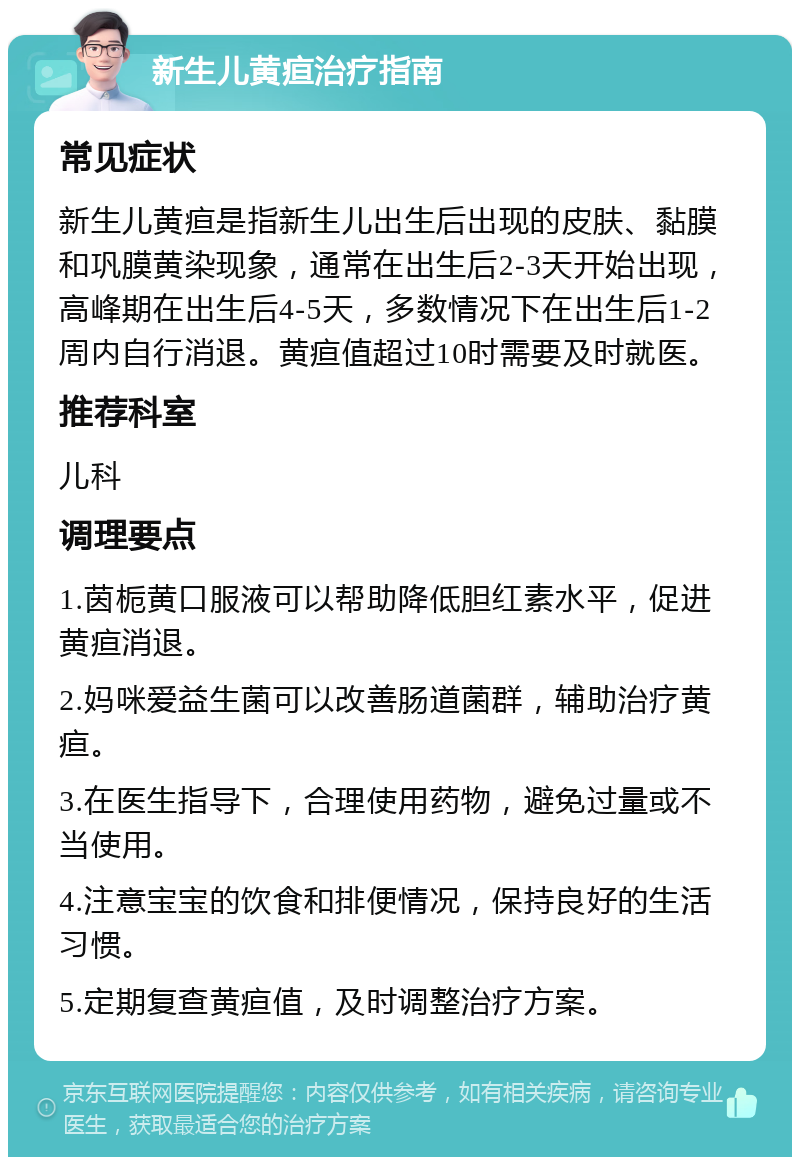 新生儿黄疸治疗指南 常见症状 新生儿黄疸是指新生儿出生后出现的皮肤、黏膜和巩膜黄染现象，通常在出生后2-3天开始出现，高峰期在出生后4-5天，多数情况下在出生后1-2周内自行消退。黄疸值超过10时需要及时就医。 推荐科室 儿科 调理要点 1.茵栀黄口服液可以帮助降低胆红素水平，促进黄疸消退。 2.妈咪爱益生菌可以改善肠道菌群，辅助治疗黄疸。 3.在医生指导下，合理使用药物，避免过量或不当使用。 4.注意宝宝的饮食和排便情况，保持良好的生活习惯。 5.定期复查黄疸值，及时调整治疗方案。