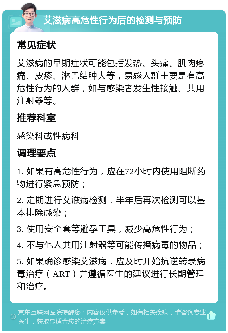 艾滋病高危性行为后的检测与预防 常见症状 艾滋病的早期症状可能包括发热、头痛、肌肉疼痛、皮疹、淋巴结肿大等，易感人群主要是有高危性行为的人群，如与感染者发生性接触、共用注射器等。 推荐科室 感染科或性病科 调理要点 1. 如果有高危性行为，应在72小时内使用阻断药物进行紧急预防； 2. 定期进行艾滋病检测，半年后再次检测可以基本排除感染； 3. 使用安全套等避孕工具，减少高危性行为； 4. 不与他人共用注射器等可能传播病毒的物品； 5. 如果确诊感染艾滋病，应及时开始抗逆转录病毒治疗（ART）并遵循医生的建议进行长期管理和治疗。