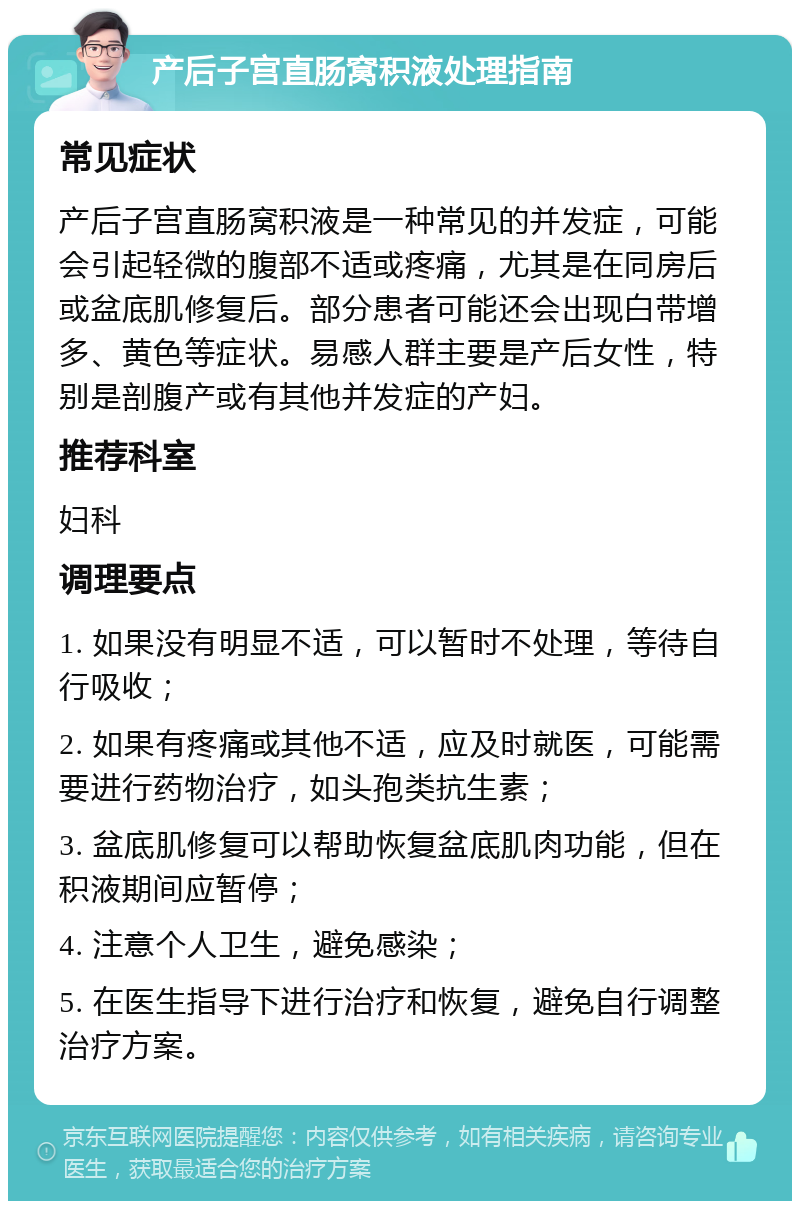 产后子宫直肠窝积液处理指南 常见症状 产后子宫直肠窝积液是一种常见的并发症，可能会引起轻微的腹部不适或疼痛，尤其是在同房后或盆底肌修复后。部分患者可能还会出现白带增多、黄色等症状。易感人群主要是产后女性，特别是剖腹产或有其他并发症的产妇。 推荐科室 妇科 调理要点 1. 如果没有明显不适，可以暂时不处理，等待自行吸收； 2. 如果有疼痛或其他不适，应及时就医，可能需要进行药物治疗，如头孢类抗生素； 3. 盆底肌修复可以帮助恢复盆底肌肉功能，但在积液期间应暂停； 4. 注意个人卫生，避免感染； 5. 在医生指导下进行治疗和恢复，避免自行调整治疗方案。