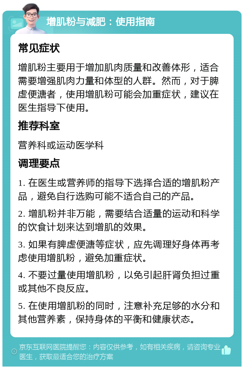 增肌粉与减肥：使用指南 常见症状 增肌粉主要用于增加肌肉质量和改善体形，适合需要增强肌肉力量和体型的人群。然而，对于脾虚便溏者，使用增肌粉可能会加重症状，建议在医生指导下使用。 推荐科室 营养科或运动医学科 调理要点 1. 在医生或营养师的指导下选择合适的增肌粉产品，避免自行选购可能不适合自己的产品。 2. 增肌粉并非万能，需要结合适量的运动和科学的饮食计划来达到增肌的效果。 3. 如果有脾虚便溏等症状，应先调理好身体再考虑使用增肌粉，避免加重症状。 4. 不要过量使用增肌粉，以免引起肝肾负担过重或其他不良反应。 5. 在使用增肌粉的同时，注意补充足够的水分和其他营养素，保持身体的平衡和健康状态。