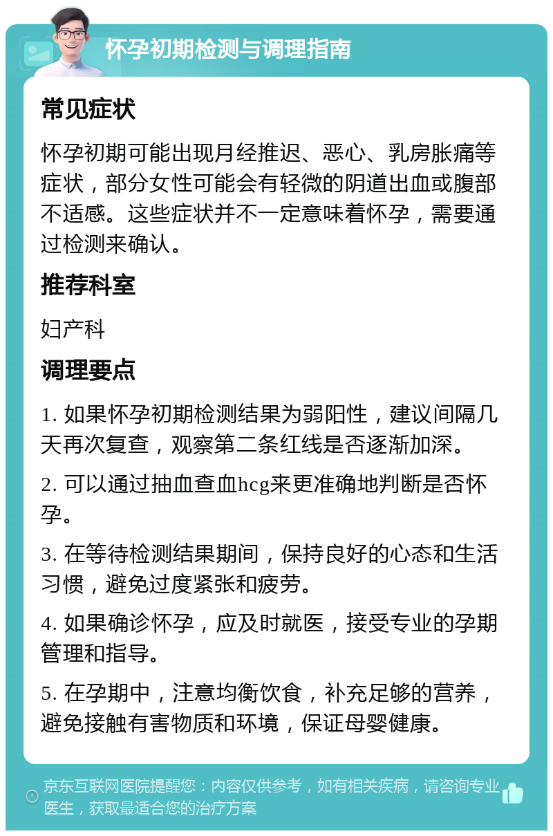 怀孕初期检测与调理指南 常见症状 怀孕初期可能出现月经推迟、恶心、乳房胀痛等症状，部分女性可能会有轻微的阴道出血或腹部不适感。这些症状并不一定意味着怀孕，需要通过检测来确认。 推荐科室 妇产科 调理要点 1. 如果怀孕初期检测结果为弱阳性，建议间隔几天再次复查，观察第二条红线是否逐渐加深。 2. 可以通过抽血查血hcg来更准确地判断是否怀孕。 3. 在等待检测结果期间，保持良好的心态和生活习惯，避免过度紧张和疲劳。 4. 如果确诊怀孕，应及时就医，接受专业的孕期管理和指导。 5. 在孕期中，注意均衡饮食，补充足够的营养，避免接触有害物质和环境，保证母婴健康。