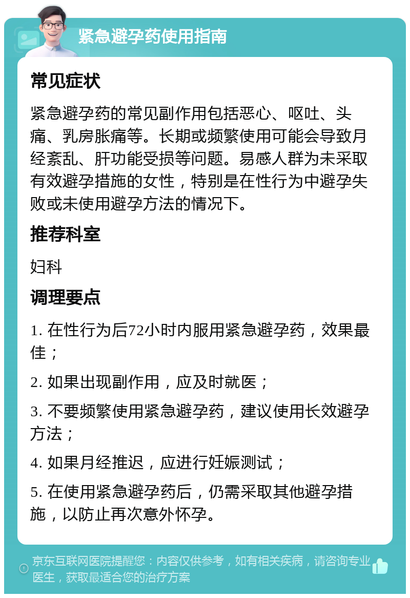 紧急避孕药使用指南 常见症状 紧急避孕药的常见副作用包括恶心、呕吐、头痛、乳房胀痛等。长期或频繁使用可能会导致月经紊乱、肝功能受损等问题。易感人群为未采取有效避孕措施的女性，特别是在性行为中避孕失败或未使用避孕方法的情况下。 推荐科室 妇科 调理要点 1. 在性行为后72小时内服用紧急避孕药，效果最佳； 2. 如果出现副作用，应及时就医； 3. 不要频繁使用紧急避孕药，建议使用长效避孕方法； 4. 如果月经推迟，应进行妊娠测试； 5. 在使用紧急避孕药后，仍需采取其他避孕措施，以防止再次意外怀孕。