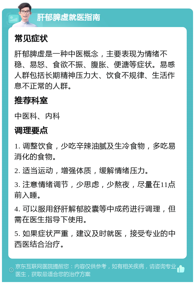 肝郁脾虚就医指南 常见症状 肝郁脾虚是一种中医概念，主要表现为情绪不稳、易怒、食欲不振、腹胀、便溏等症状。易感人群包括长期精神压力大、饮食不规律、生活作息不正常的人群。 推荐科室 中医科、内科 调理要点 1. 调整饮食，少吃辛辣油腻及生冷食物，多吃易消化的食物。 2. 适当运动，增强体质，缓解情绪压力。 3. 注意情绪调节，少思虑，少熬夜，尽量在11点前入睡。 4. 可以服用舒肝解郁胶囊等中成药进行调理，但需在医生指导下使用。 5. 如果症状严重，建议及时就医，接受专业的中西医结合治疗。