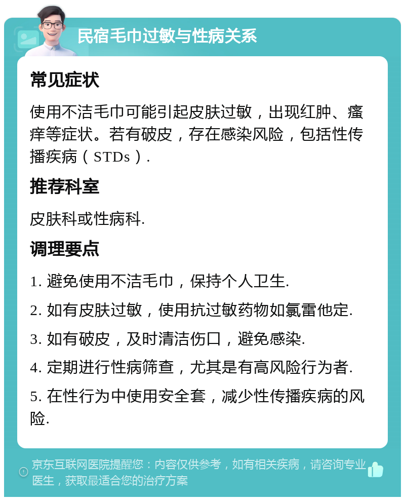 民宿毛巾过敏与性病关系 常见症状 使用不洁毛巾可能引起皮肤过敏，出现红肿、瘙痒等症状。若有破皮，存在感染风险，包括性传播疾病（STDs）. 推荐科室 皮肤科或性病科. 调理要点 1. 避免使用不洁毛巾，保持个人卫生. 2. 如有皮肤过敏，使用抗过敏药物如氯雷他定. 3. 如有破皮，及时清洁伤口，避免感染. 4. 定期进行性病筛查，尤其是有高风险行为者. 5. 在性行为中使用安全套，减少性传播疾病的风险.