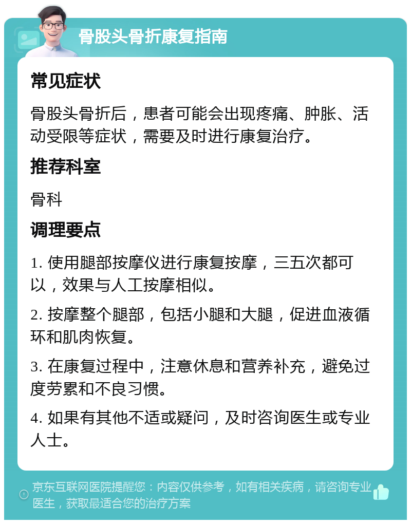 骨股头骨折康复指南 常见症状 骨股头骨折后，患者可能会出现疼痛、肿胀、活动受限等症状，需要及时进行康复治疗。 推荐科室 骨科 调理要点 1. 使用腿部按摩仪进行康复按摩，三五次都可以，效果与人工按摩相似。 2. 按摩整个腿部，包括小腿和大腿，促进血液循环和肌肉恢复。 3. 在康复过程中，注意休息和营养补充，避免过度劳累和不良习惯。 4. 如果有其他不适或疑问，及时咨询医生或专业人士。