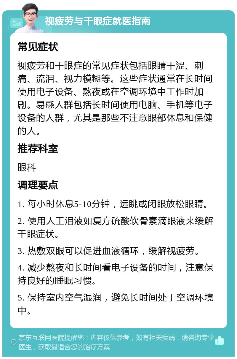 视疲劳与干眼症就医指南 常见症状 视疲劳和干眼症的常见症状包括眼睛干涩、刺痛、流泪、视力模糊等。这些症状通常在长时间使用电子设备、熬夜或在空调环境中工作时加剧。易感人群包括长时间使用电脑、手机等电子设备的人群，尤其是那些不注意眼部休息和保健的人。 推荐科室 眼科 调理要点 1. 每小时休息5-10分钟，远眺或闭眼放松眼睛。 2. 使用人工泪液如复方硫酸软骨素滴眼液来缓解干眼症状。 3. 热敷双眼可以促进血液循环，缓解视疲劳。 4. 减少熬夜和长时间看电子设备的时间，注意保持良好的睡眠习惯。 5. 保持室内空气湿润，避免长时间处于空调环境中。