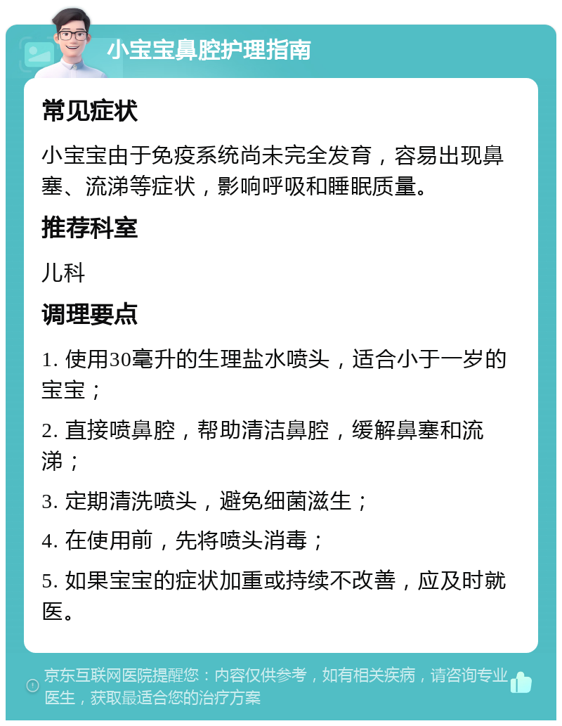 小宝宝鼻腔护理指南 常见症状 小宝宝由于免疫系统尚未完全发育，容易出现鼻塞、流涕等症状，影响呼吸和睡眠质量。 推荐科室 儿科 调理要点 1. 使用30毫升的生理盐水喷头，适合小于一岁的宝宝； 2. 直接喷鼻腔，帮助清洁鼻腔，缓解鼻塞和流涕； 3. 定期清洗喷头，避免细菌滋生； 4. 在使用前，先将喷头消毒； 5. 如果宝宝的症状加重或持续不改善，应及时就医。