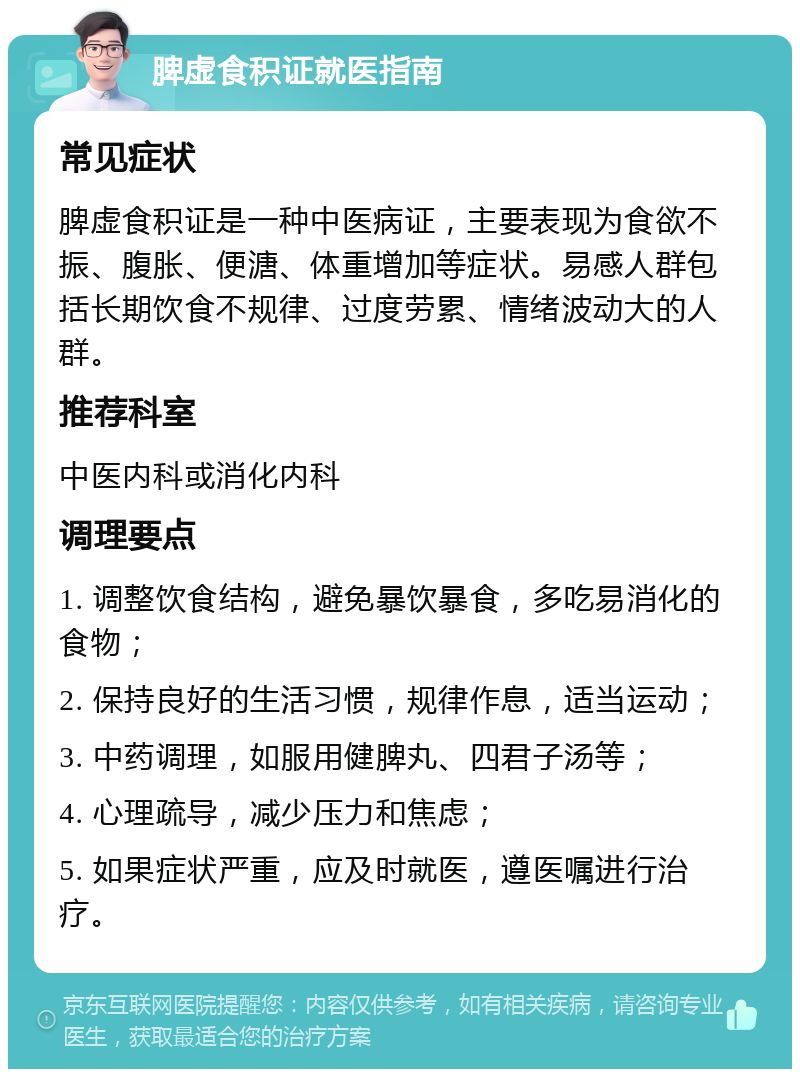 脾虚食积证就医指南 常见症状 脾虚食积证是一种中医病证，主要表现为食欲不振、腹胀、便溏、体重增加等症状。易感人群包括长期饮食不规律、过度劳累、情绪波动大的人群。 推荐科室 中医内科或消化内科 调理要点 1. 调整饮食结构，避免暴饮暴食，多吃易消化的食物； 2. 保持良好的生活习惯，规律作息，适当运动； 3. 中药调理，如服用健脾丸、四君子汤等； 4. 心理疏导，减少压力和焦虑； 5. 如果症状严重，应及时就医，遵医嘱进行治疗。