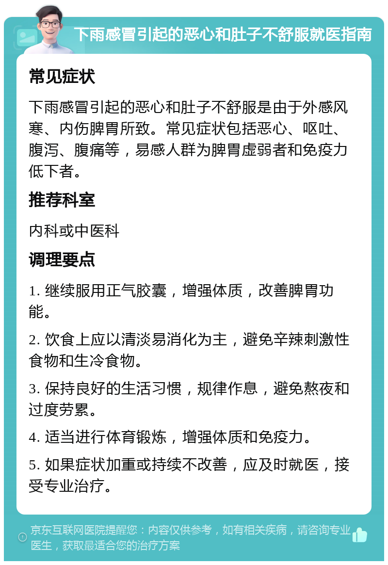 下雨感冒引起的恶心和肚子不舒服就医指南 常见症状 下雨感冒引起的恶心和肚子不舒服是由于外感风寒、内伤脾胃所致。常见症状包括恶心、呕吐、腹泻、腹痛等，易感人群为脾胃虚弱者和免疫力低下者。 推荐科室 内科或中医科 调理要点 1. 继续服用正气胶囊，增强体质，改善脾胃功能。 2. 饮食上应以清淡易消化为主，避免辛辣刺激性食物和生冷食物。 3. 保持良好的生活习惯，规律作息，避免熬夜和过度劳累。 4. 适当进行体育锻炼，增强体质和免疫力。 5. 如果症状加重或持续不改善，应及时就医，接受专业治疗。