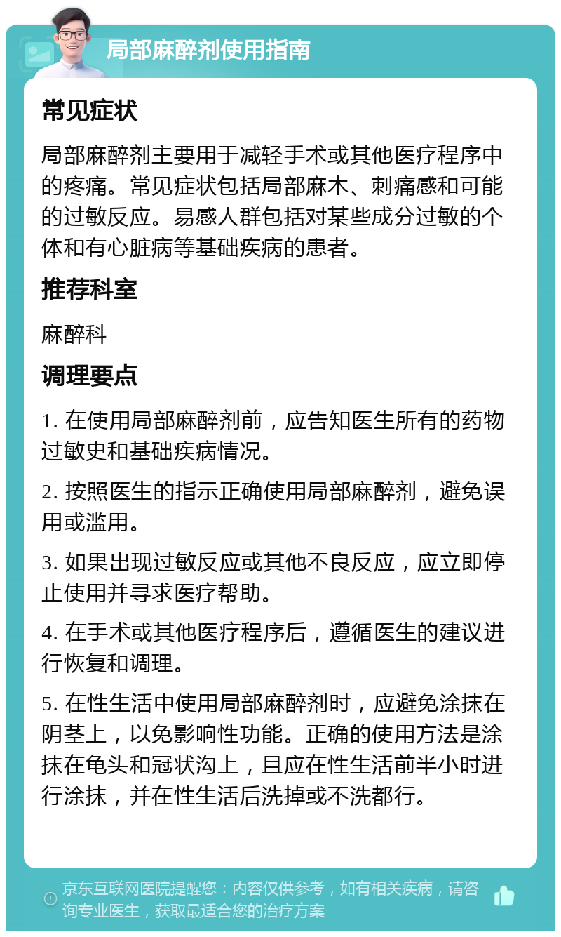 局部麻醉剂使用指南 常见症状 局部麻醉剂主要用于减轻手术或其他医疗程序中的疼痛。常见症状包括局部麻木、刺痛感和可能的过敏反应。易感人群包括对某些成分过敏的个体和有心脏病等基础疾病的患者。 推荐科室 麻醉科 调理要点 1. 在使用局部麻醉剂前，应告知医生所有的药物过敏史和基础疾病情况。 2. 按照医生的指示正确使用局部麻醉剂，避免误用或滥用。 3. 如果出现过敏反应或其他不良反应，应立即停止使用并寻求医疗帮助。 4. 在手术或其他医疗程序后，遵循医生的建议进行恢复和调理。 5. 在性生活中使用局部麻醉剂时，应避免涂抹在阴茎上，以免影响性功能。正确的使用方法是涂抹在龟头和冠状沟上，且应在性生活前半小时进行涂抹，并在性生活后洗掉或不洗都行。