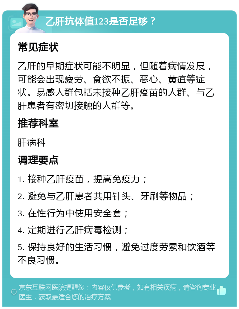 乙肝抗体值123是否足够？ 常见症状 乙肝的早期症状可能不明显，但随着病情发展，可能会出现疲劳、食欲不振、恶心、黄疸等症状。易感人群包括未接种乙肝疫苗的人群、与乙肝患者有密切接触的人群等。 推荐科室 肝病科 调理要点 1. 接种乙肝疫苗，提高免疫力； 2. 避免与乙肝患者共用针头、牙刷等物品； 3. 在性行为中使用安全套； 4. 定期进行乙肝病毒检测； 5. 保持良好的生活习惯，避免过度劳累和饮酒等不良习惯。