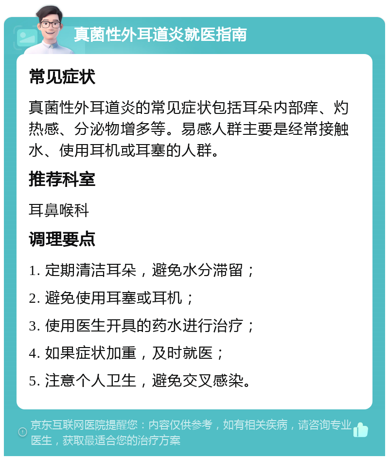 真菌性外耳道炎就医指南 常见症状 真菌性外耳道炎的常见症状包括耳朵内部痒、灼热感、分泌物增多等。易感人群主要是经常接触水、使用耳机或耳塞的人群。 推荐科室 耳鼻喉科 调理要点 1. 定期清洁耳朵，避免水分滞留； 2. 避免使用耳塞或耳机； 3. 使用医生开具的药水进行治疗； 4. 如果症状加重，及时就医； 5. 注意个人卫生，避免交叉感染。