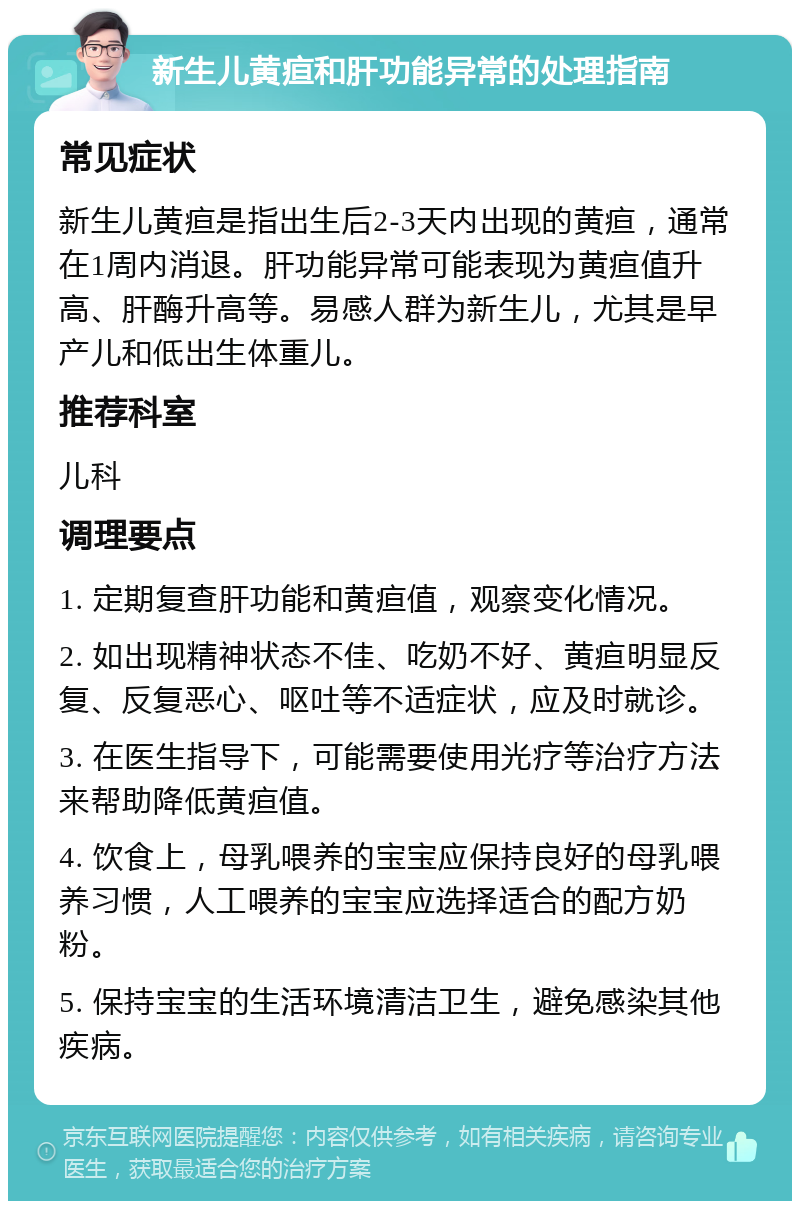 新生儿黄疸和肝功能异常的处理指南 常见症状 新生儿黄疸是指出生后2-3天内出现的黄疸，通常在1周内消退。肝功能异常可能表现为黄疸值升高、肝酶升高等。易感人群为新生儿，尤其是早产儿和低出生体重儿。 推荐科室 儿科 调理要点 1. 定期复查肝功能和黄疸值，观察变化情况。 2. 如出现精神状态不佳、吃奶不好、黄疸明显反复、反复恶心、呕吐等不适症状，应及时就诊。 3. 在医生指导下，可能需要使用光疗等治疗方法来帮助降低黄疸值。 4. 饮食上，母乳喂养的宝宝应保持良好的母乳喂养习惯，人工喂养的宝宝应选择适合的配方奶粉。 5. 保持宝宝的生活环境清洁卫生，避免感染其他疾病。