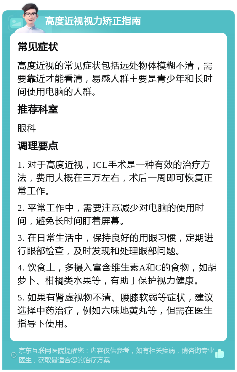 高度近视视力矫正指南 常见症状 高度近视的常见症状包括远处物体模糊不清，需要靠近才能看清，易感人群主要是青少年和长时间使用电脑的人群。 推荐科室 眼科 调理要点 1. 对于高度近视，ICL手术是一种有效的治疗方法，费用大概在三万左右，术后一周即可恢复正常工作。 2. 平常工作中，需要注意减少对电脑的使用时间，避免长时间盯着屏幕。 3. 在日常生活中，保持良好的用眼习惯，定期进行眼部检查，及时发现和处理眼部问题。 4. 饮食上，多摄入富含维生素A和C的食物，如胡萝卜、柑橘类水果等，有助于保护视力健康。 5. 如果有肾虚视物不清、腰膝软弱等症状，建议选择中药治疗，例如六味地黄丸等，但需在医生指导下使用。