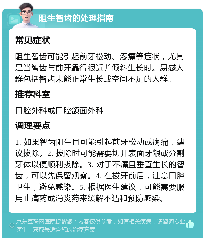 阻生智齿的处理指南 常见症状 阻生智齿可能引起前牙松动、疼痛等症状，尤其是当智齿与前牙靠得很近并倾斜生长时。易感人群包括智齿未能正常生长或空间不足的人群。 推荐科室 口腔外科或口腔颌面外科 调理要点 1. 如果智齿阻生且可能引起前牙松动或疼痛，建议拔除。2. 拔除时可能需要切开表面牙龈或分割牙体以便顺利拔除。3. 对于不痛且垂直生长的智齿，可以先保留观察。4. 在拔牙前后，注意口腔卫生，避免感染。5. 根据医生建议，可能需要服用止痛药或消炎药来缓解不适和预防感染。