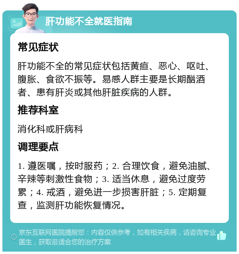 肝功能不全就医指南 常见症状 肝功能不全的常见症状包括黄疸、恶心、呕吐、腹胀、食欲不振等。易感人群主要是长期酗酒者、患有肝炎或其他肝脏疾病的人群。 推荐科室 消化科或肝病科 调理要点 1. 遵医嘱，按时服药；2. 合理饮食，避免油腻、辛辣等刺激性食物；3. 适当休息，避免过度劳累；4. 戒酒，避免进一步损害肝脏；5. 定期复查，监测肝功能恢复情况。