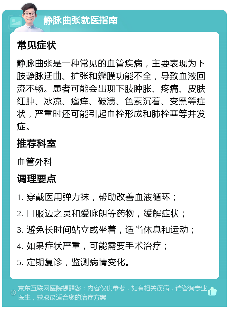 静脉曲张就医指南 常见症状 静脉曲张是一种常见的血管疾病，主要表现为下肢静脉迂曲、扩张和瓣膜功能不全，导致血液回流不畅。患者可能会出现下肢肿胀、疼痛、皮肤红肿、冰凉、瘙痒、破溃、色素沉着、变黑等症状，严重时还可能引起血栓形成和肺栓塞等并发症。 推荐科室 血管外科 调理要点 1. 穿戴医用弹力袜，帮助改善血液循环； 2. 口服迈之灵和爱脉朗等药物，缓解症状； 3. 避免长时间站立或坐着，适当休息和运动； 4. 如果症状严重，可能需要手术治疗； 5. 定期复诊，监测病情变化。