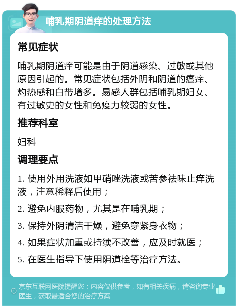 哺乳期阴道痒的处理方法 常见症状 哺乳期阴道痒可能是由于阴道感染、过敏或其他原因引起的。常见症状包括外阴和阴道的瘙痒、灼热感和白带增多。易感人群包括哺乳期妇女、有过敏史的女性和免疫力较弱的女性。 推荐科室 妇科 调理要点 1. 使用外用洗液如甲硝唑洗液或苦参祛味止痒洗液，注意稀释后使用； 2. 避免内服药物，尤其是在哺乳期； 3. 保持外阴清洁干燥，避免穿紧身衣物； 4. 如果症状加重或持续不改善，应及时就医； 5. 在医生指导下使用阴道栓等治疗方法。