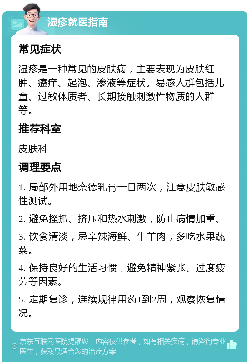 湿疹就医指南 常见症状 湿疹是一种常见的皮肤病，主要表现为皮肤红肿、瘙痒、起泡、渗液等症状。易感人群包括儿童、过敏体质者、长期接触刺激性物质的人群等。 推荐科室 皮肤科 调理要点 1. 局部外用地奈德乳膏一日两次，注意皮肤敏感性测试。 2. 避免搔抓、挤压和热水刺激，防止病情加重。 3. 饮食清淡，忌辛辣海鲜、牛羊肉，多吃水果蔬菜。 4. 保持良好的生活习惯，避免精神紧张、过度疲劳等因素。 5. 定期复诊，连续规律用药1到2周，观察恢复情况。