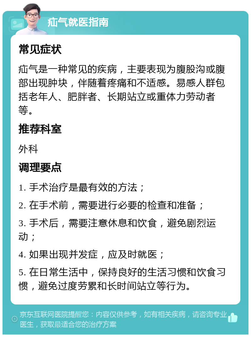 疝气就医指南 常见症状 疝气是一种常见的疾病，主要表现为腹股沟或腹部出现肿块，伴随着疼痛和不适感。易感人群包括老年人、肥胖者、长期站立或重体力劳动者等。 推荐科室 外科 调理要点 1. 手术治疗是最有效的方法； 2. 在手术前，需要进行必要的检查和准备； 3. 手术后，需要注意休息和饮食，避免剧烈运动； 4. 如果出现并发症，应及时就医； 5. 在日常生活中，保持良好的生活习惯和饮食习惯，避免过度劳累和长时间站立等行为。