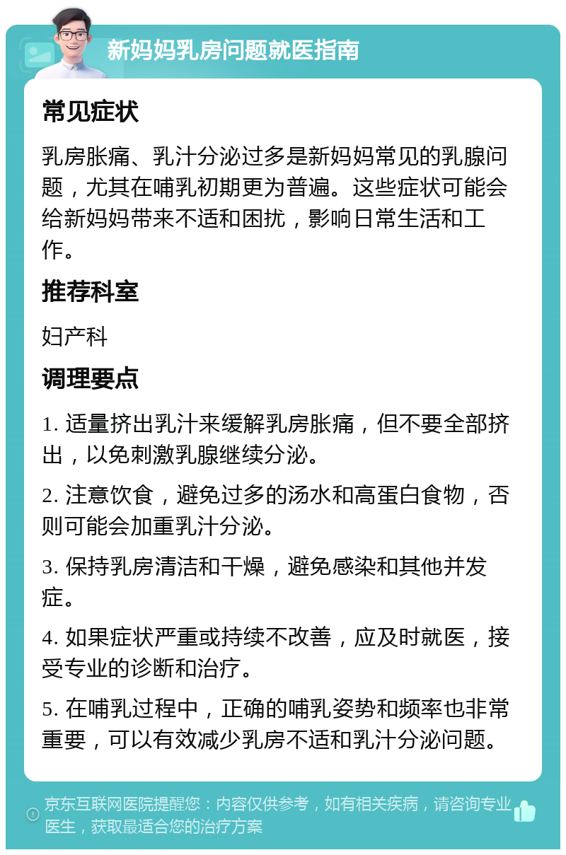 新妈妈乳房问题就医指南 常见症状 乳房胀痛、乳汁分泌过多是新妈妈常见的乳腺问题，尤其在哺乳初期更为普遍。这些症状可能会给新妈妈带来不适和困扰，影响日常生活和工作。 推荐科室 妇产科 调理要点 1. 适量挤出乳汁来缓解乳房胀痛，但不要全部挤出，以免刺激乳腺继续分泌。 2. 注意饮食，避免过多的汤水和高蛋白食物，否则可能会加重乳汁分泌。 3. 保持乳房清洁和干燥，避免感染和其他并发症。 4. 如果症状严重或持续不改善，应及时就医，接受专业的诊断和治疗。 5. 在哺乳过程中，正确的哺乳姿势和频率也非常重要，可以有效减少乳房不适和乳汁分泌问题。