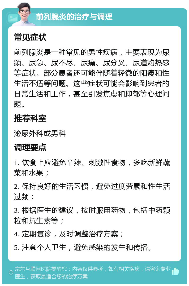 前列腺炎的治疗与调理 常见症状 前列腺炎是一种常见的男性疾病，主要表现为尿频、尿急、尿不尽、尿痛、尿分叉、尿道灼热感等症状。部分患者还可能伴随着轻微的阳痿和性生活不适等问题。这些症状可能会影响到患者的日常生活和工作，甚至引发焦虑和抑郁等心理问题。 推荐科室 泌尿外科或男科 调理要点 1. 饮食上应避免辛辣、刺激性食物，多吃新鲜蔬菜和水果； 2. 保持良好的生活习惯，避免过度劳累和性生活过频； 3. 根据医生的建议，按时服用药物，包括中药颗粒和抗生素等； 4. 定期复诊，及时调整治疗方案； 5. 注意个人卫生，避免感染的发生和传播。