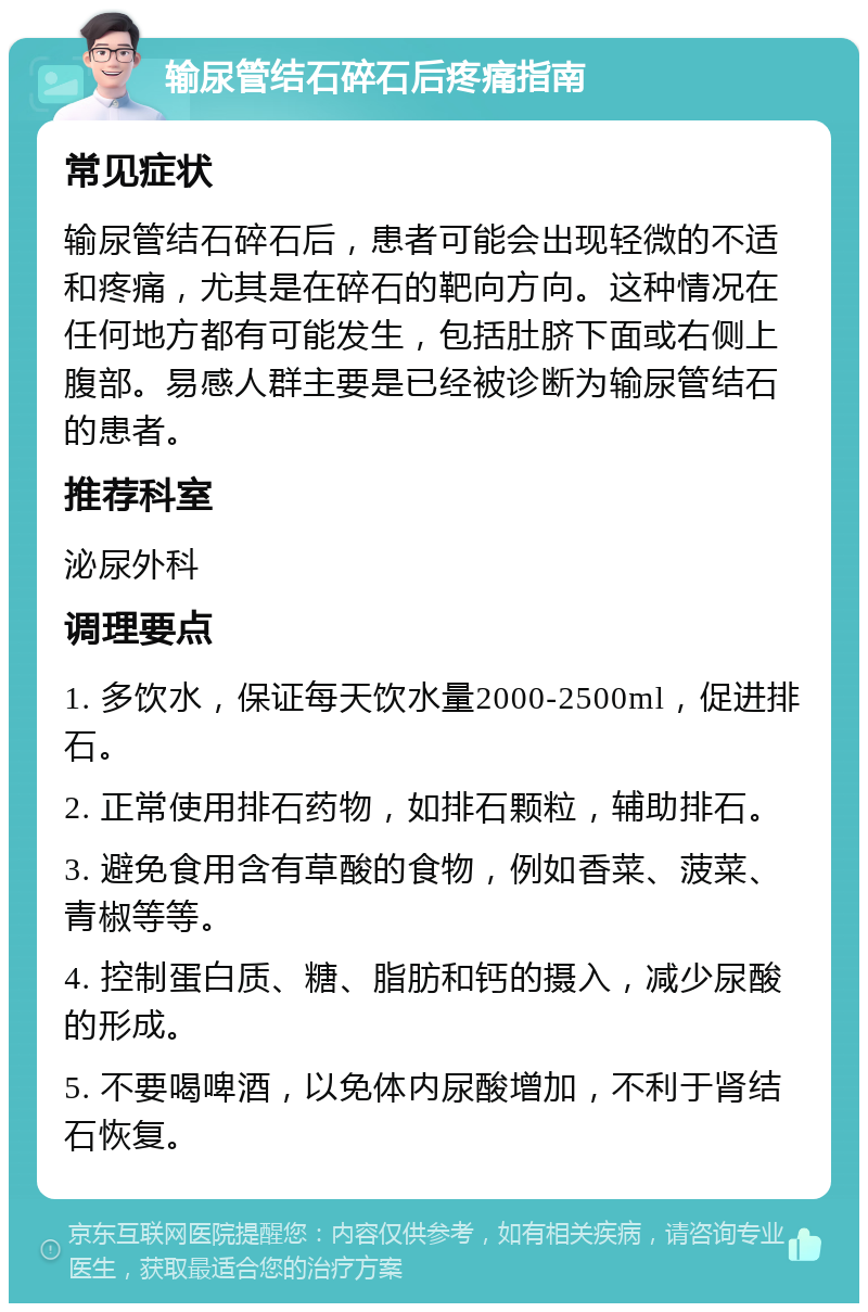 输尿管结石碎石后疼痛指南 常见症状 输尿管结石碎石后，患者可能会出现轻微的不适和疼痛，尤其是在碎石的靶向方向。这种情况在任何地方都有可能发生，包括肚脐下面或右侧上腹部。易感人群主要是已经被诊断为输尿管结石的患者。 推荐科室 泌尿外科 调理要点 1. 多饮水，保证每天饮水量2000-2500ml，促进排石。 2. 正常使用排石药物，如排石颗粒，辅助排石。 3. 避免食用含有草酸的食物，例如香菜、菠菜、青椒等等。 4. 控制蛋白质、糖、脂肪和钙的摄入，减少尿酸的形成。 5. 不要喝啤酒，以免体内尿酸增加，不利于肾结石恢复。