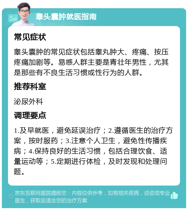 睾头囊肿就医指南 常见症状 睾头囊肿的常见症状包括睾丸肿大、疼痛、按压疼痛加剧等。易感人群主要是青壮年男性，尤其是那些有不良生活习惯或性行为的人群。 推荐科室 泌尿外科 调理要点 1.及早就医，避免延误治疗；2.遵循医生的治疗方案，按时服药；3.注意个人卫生，避免性传播疾病；4.保持良好的生活习惯，包括合理饮食、适量运动等；5.定期进行体检，及时发现和处理问题。