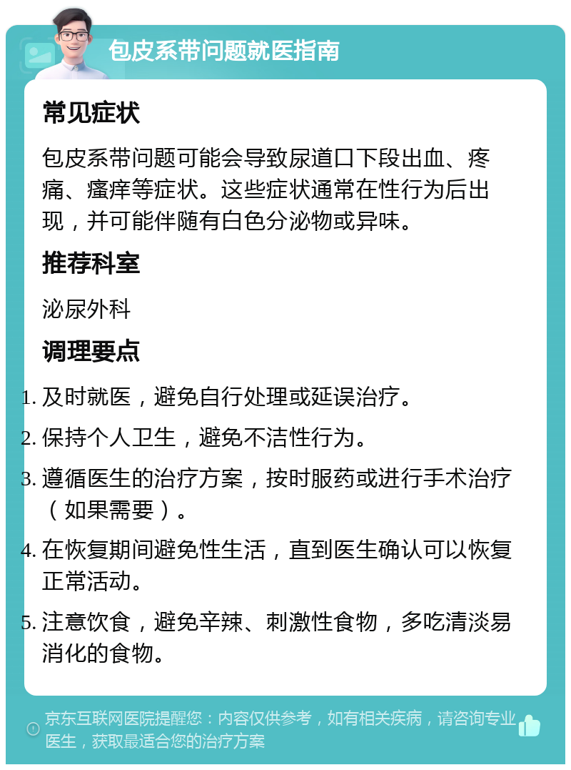 包皮系带问题就医指南 常见症状 包皮系带问题可能会导致尿道口下段出血、疼痛、瘙痒等症状。这些症状通常在性行为后出现，并可能伴随有白色分泌物或异味。 推荐科室 泌尿外科 调理要点 及时就医，避免自行处理或延误治疗。 保持个人卫生，避免不洁性行为。 遵循医生的治疗方案，按时服药或进行手术治疗（如果需要）。 在恢复期间避免性生活，直到医生确认可以恢复正常活动。 注意饮食，避免辛辣、刺激性食物，多吃清淡易消化的食物。