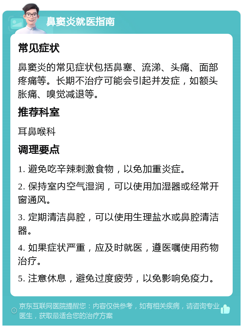 鼻窦炎就医指南 常见症状 鼻窦炎的常见症状包括鼻塞、流涕、头痛、面部疼痛等。长期不治疗可能会引起并发症，如额头胀痛、嗅觉减退等。 推荐科室 耳鼻喉科 调理要点 1. 避免吃辛辣刺激食物，以免加重炎症。 2. 保持室内空气湿润，可以使用加湿器或经常开窗通风。 3. 定期清洁鼻腔，可以使用生理盐水或鼻腔清洁器。 4. 如果症状严重，应及时就医，遵医嘱使用药物治疗。 5. 注意休息，避免过度疲劳，以免影响免疫力。